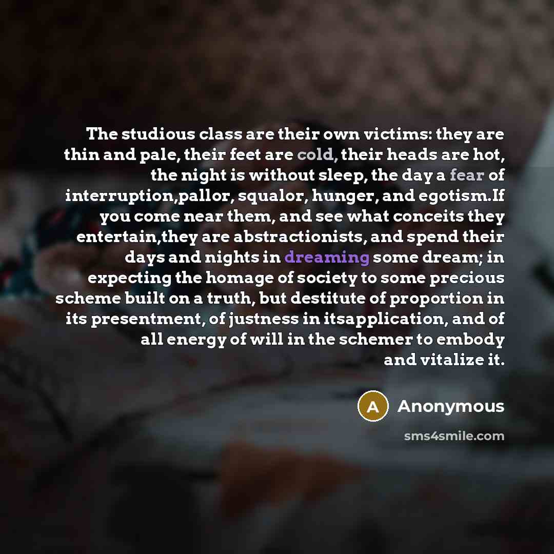“The studious class are their own victims: they are thin and pale, their feet are cold, their heads are hot, the night is without sleep, the day a fear of interruption,pallor, squalor, hunger, and egotism.If you come near them, and see what conceits they entertain,they are abstractionists, and…” quote by Anonymous