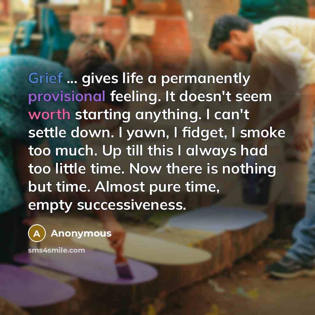 “Grief ... gives life a permanently provisional feeling. It doesn't seem worth starting anything. I can't settle down. I yawn, I fidget, I smoke too much. Up till this I always had too little time. Now there is nothing but time. Almost pure time, empty successiveness.” quote by Anonymous