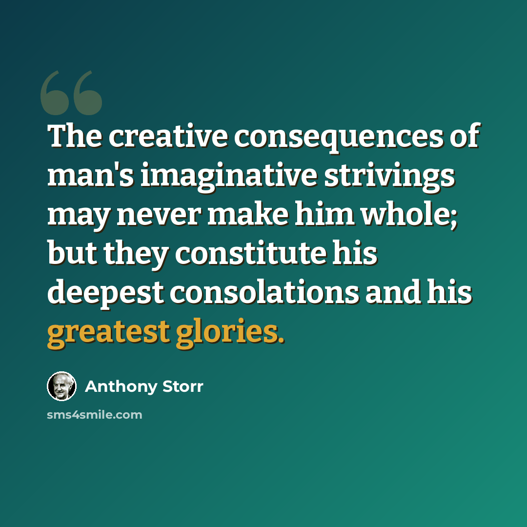 “The creative consequences of man's imaginative strivings may never make him whole; but they constitute his deepest consolations and his greatest glories.” quote by Anthony Storr