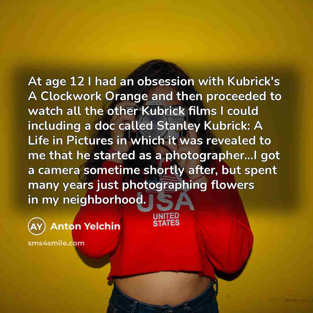 “At age 12 I had an obsession with Kubrick's A Clockwork Orange and then proceeded to watch all the other Kubrick films I could including a doc called Stanley Kubrick: A Life in Pictures in which it was revealed to me that he started as a photographer...I got a camera sometime shortly after, but…” quote by Anton Yelchin