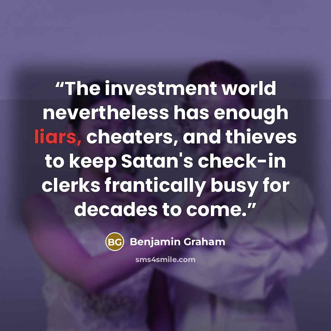 “The investment world nevertheless has enough liars, cheaters, and thieves to keep Satan's check-in clerks frantically busy for decades to come.” quote by Benjamin Graham