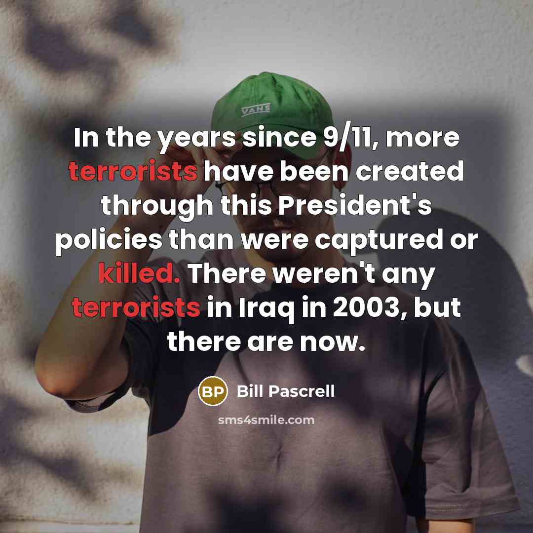 “In the years since 9/11, more terrorists have been created through this President's policies than were captured or killed. There weren't any terrorists in Iraq in 2003, but there are now.” quote by Bill Pascrell