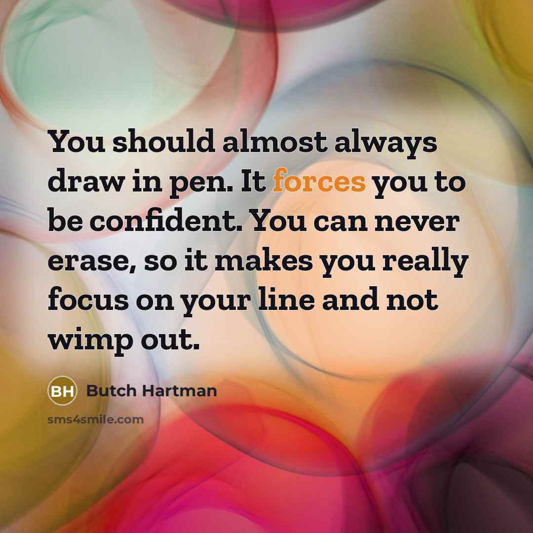 “You should almost always draw in pen. It forces you to be confident. You can never erase, so it makes you really focus on your line and not wimp out.” quote by Butch Hartman
