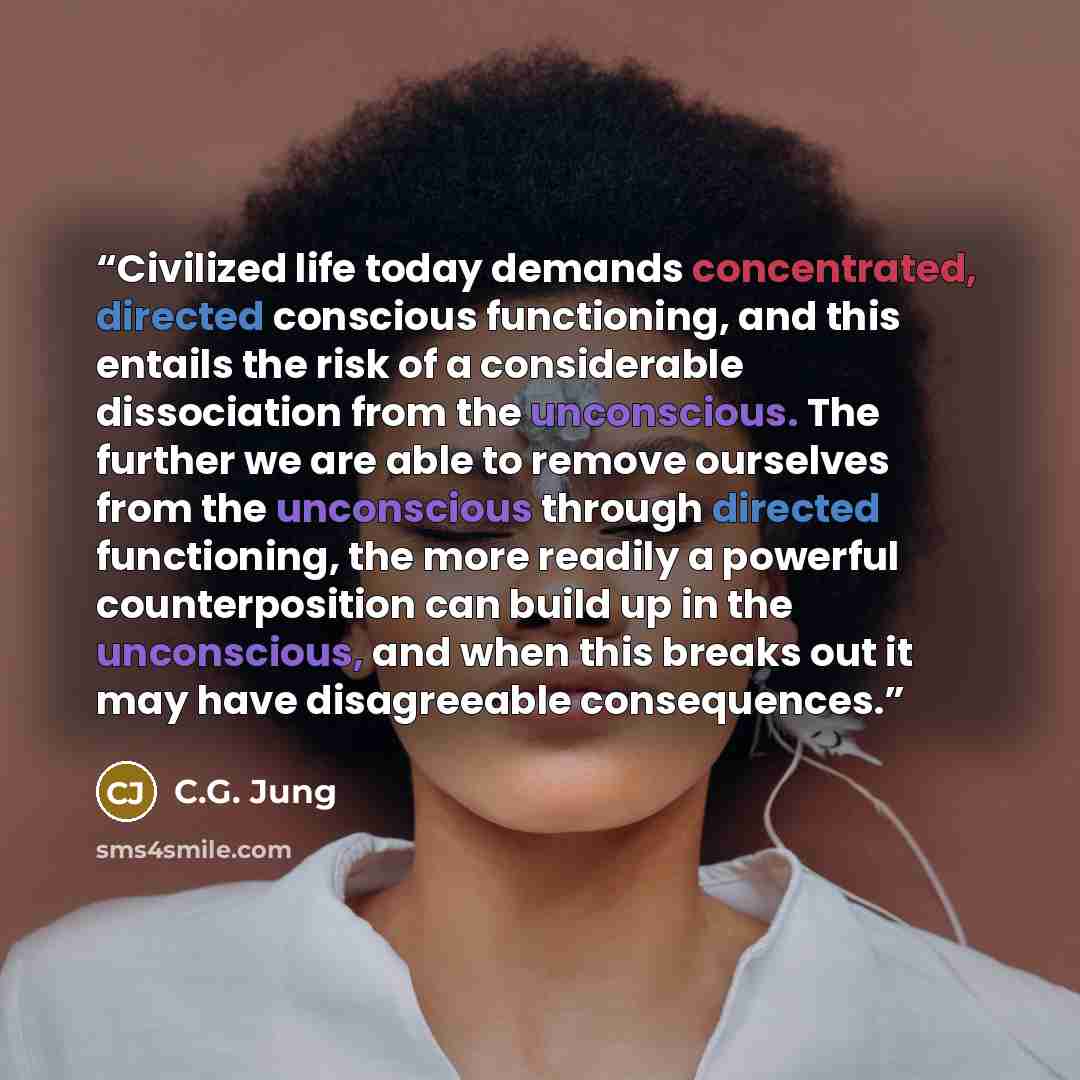 “Civilized life today demands concentrated, directed conscious functioning, and this entails the risk of a considerable dissociation from the unconscious. The further we are able to remove ourselves from the unconscious through directed functioning, the more readily a powerful counterposition can…” quote by C.G. Jung
