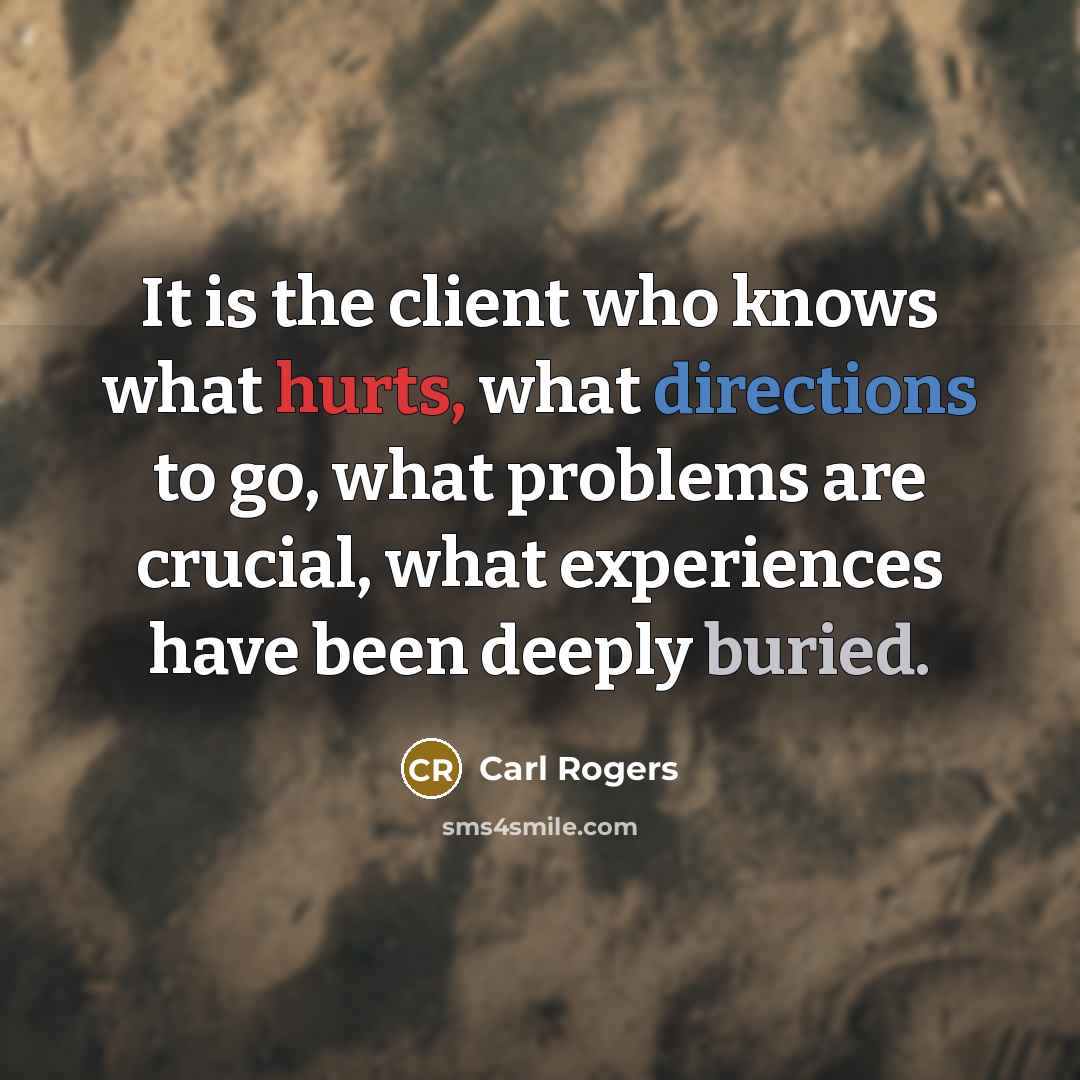 “It is the client who knows what hurts, what directions to go, what problems are crucial, what experiences have been deeply buried.” quote by Carl Rogers