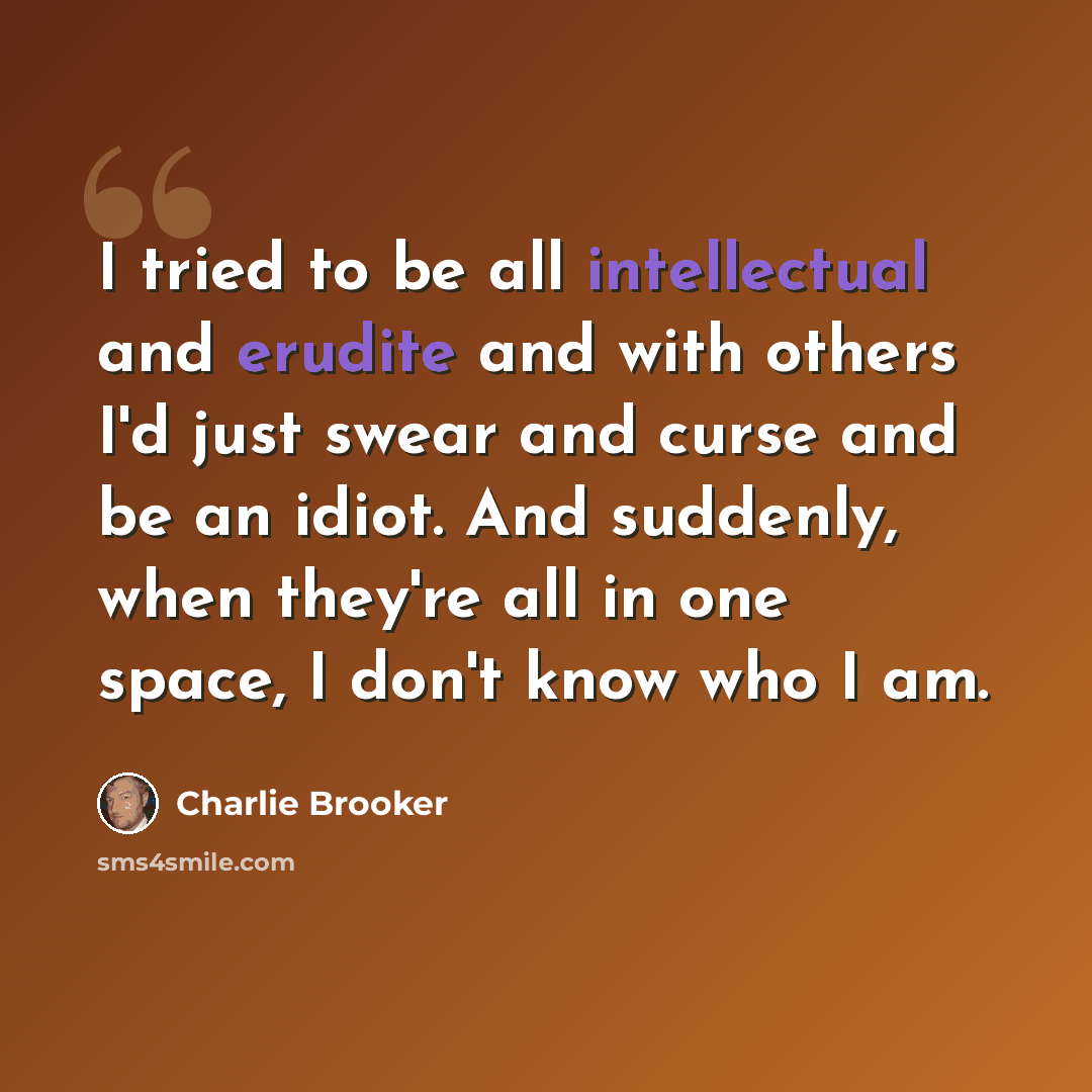 “I tried to be all intellectual and erudite and with others I'd just swear and curse and be an idiot. And suddenly, when they're all in one space, I don't know who I am.” quote by Charlie Brooker