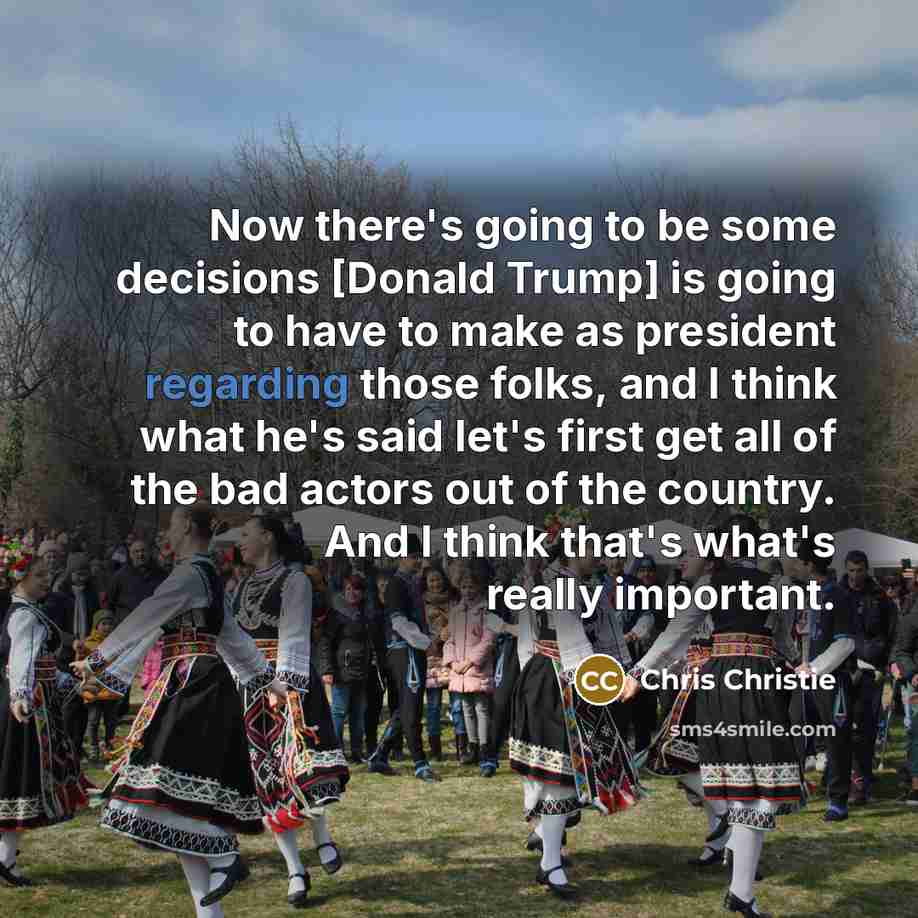 “Now there's going to be some decisions [Donald Trump] is going to have to make as president regarding those folks, and I think what he's said let's first get all of the bad actors out of the country. And I think that's what's really important.” quote by Chris Christie
