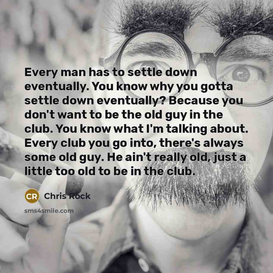 “Every man has to settle down eventually. You know why you gotta settle down eventually? Because you don't want to be the old guy in the club. You know what I'm talking about. Every club you go into, there's always some old guy. He ain't really old, just a little too old to be in the club.” quote by Chris Rock