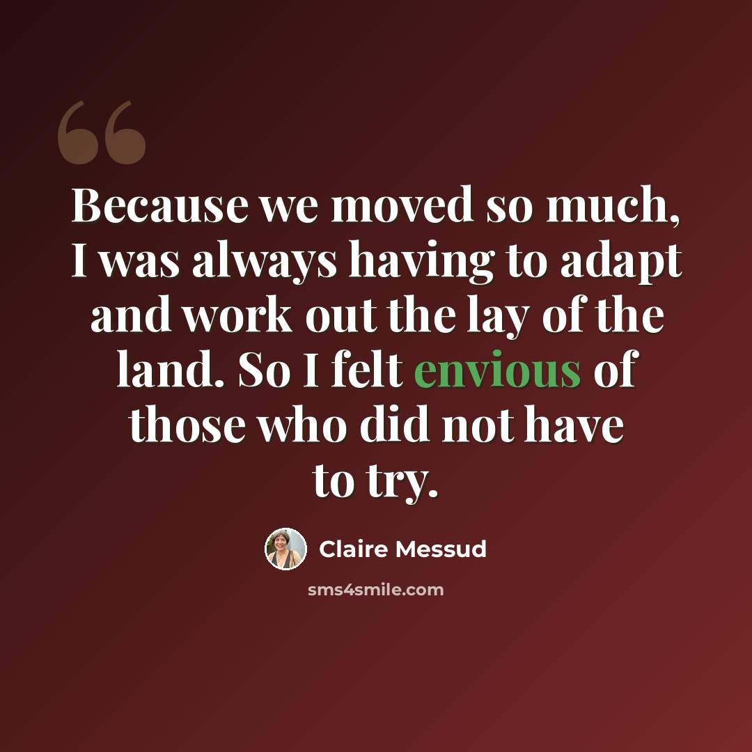 “Because we moved so much, I was always having to adapt and work out the lay of the land. So I felt envious of those who did not have to try.” quote by Claire Messud