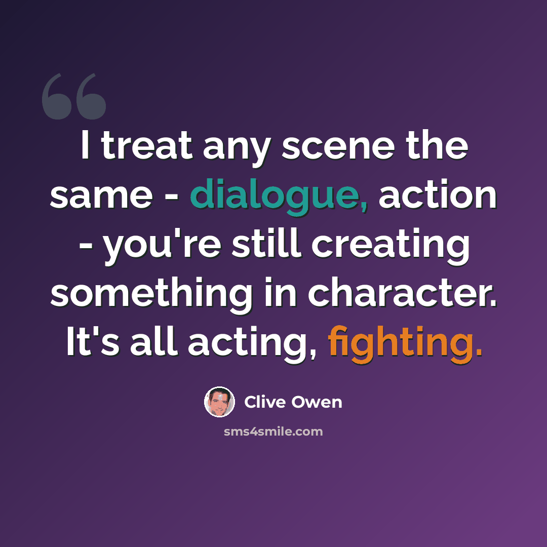 “I treat any scene the same - dialogue, action - you're still creating something in character. It's all acting, fighting.” quote by Clive Owen
