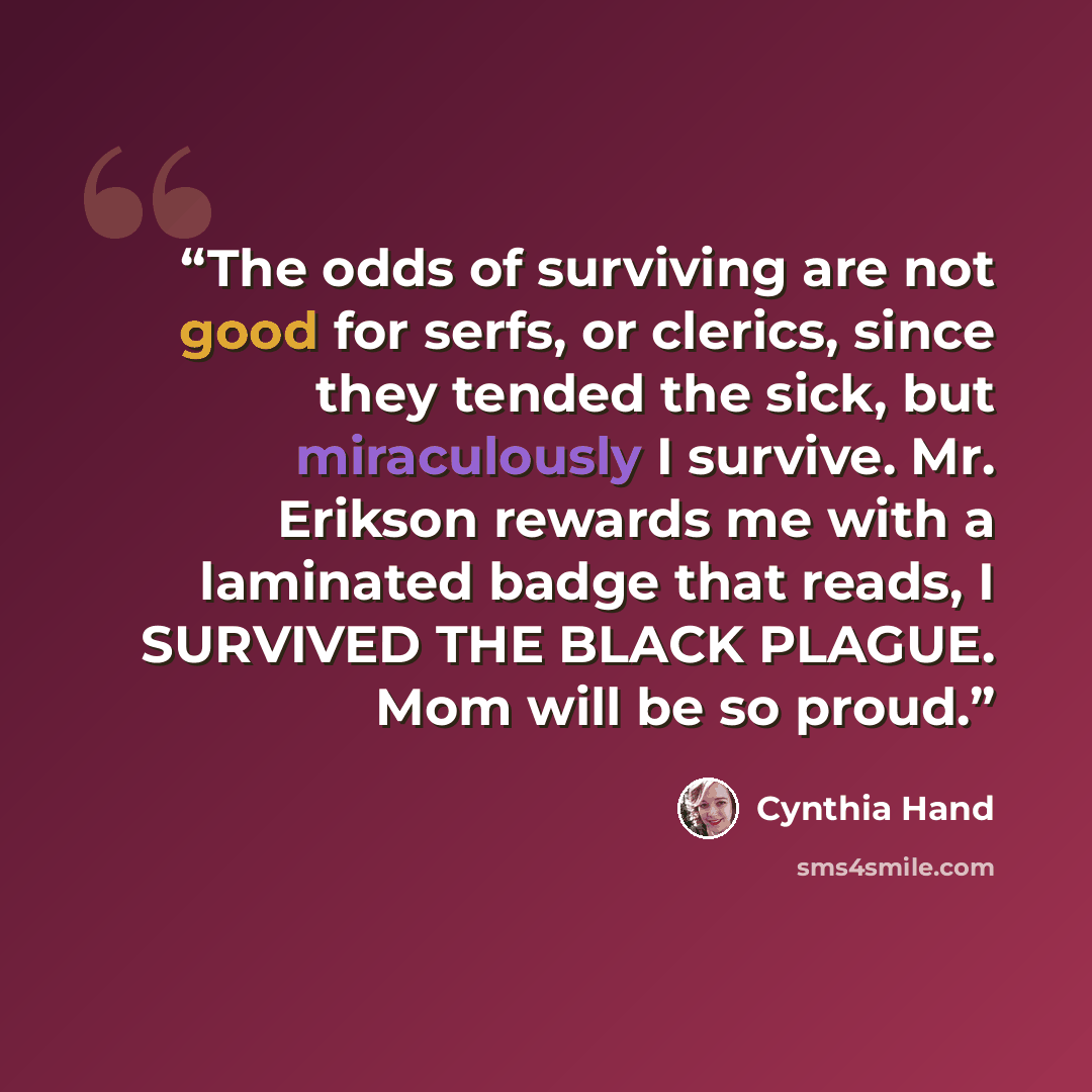 “The odds of surviving are not good for serfs, or clerics, since they tended the sick, but miraculously I survive. Mr. Erikson rewards me with a laminated badge that reads, I SURVIVED THE BLACK PLAGUE. Mom will be so proud.” quote by Cynthia Hand