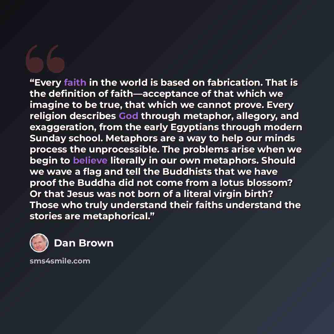 “Every faith in the world is based on fabrication. That is the definition of faith―acceptance of that which we imagine to be true, that which we cannot prove. Every religion describes God through metaphor, allegory, and exaggeration, from the early Egyptians through modern Sunday school. Metaphors…” quote by Dan Brown