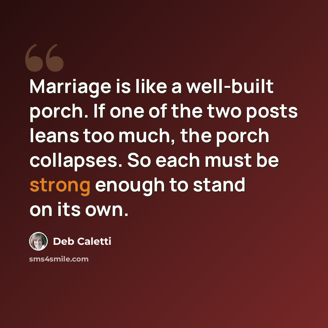 “Marriage is like a well-built porch. If one of the two posts leans too much, the porch collapses. So each must be strong enough to stand on its own.” quote by Deb Caletti