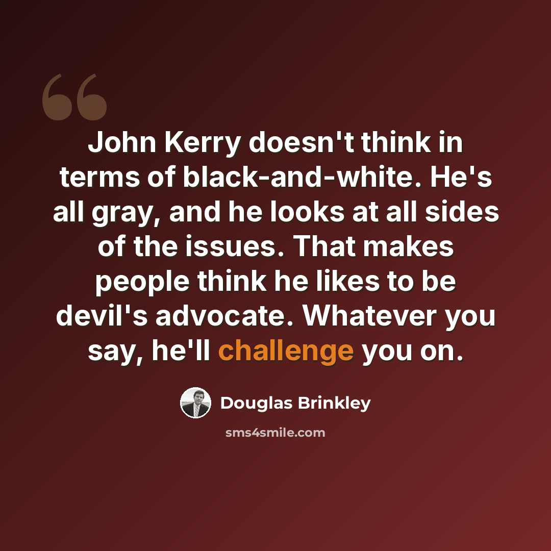 “John Kerry doesn't think in terms of black-and-white. He's all gray, and he looks at all sides of the issues. That makes people think he likes to be devil's advocate. Whatever you say, he'll challenge you on.” quote by Douglas Brinkley