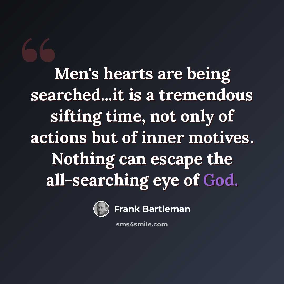 “Men's hearts are being searched...it is a tremendous sifting time, not only of actions but of inner motives. Nothing can escape the all-searching eye of God.” quote by Frank Bartleman