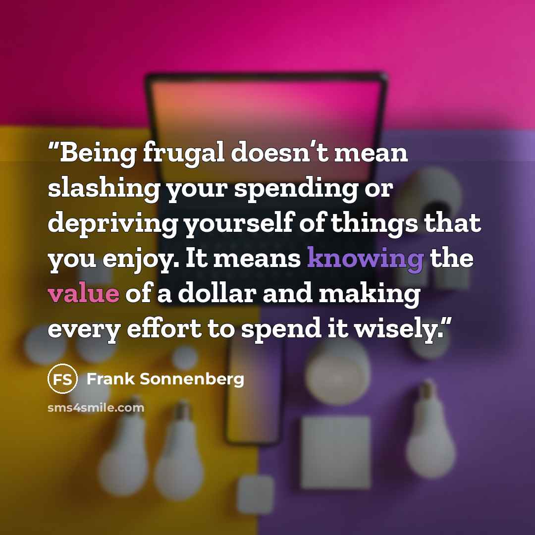 “Being frugal doesn’t mean slashing your spending or depriving yourself of things that you enjoy. It means knowing the value of a dollar and making every effort to spend it wisely.” quote by Frank Sonnenberg