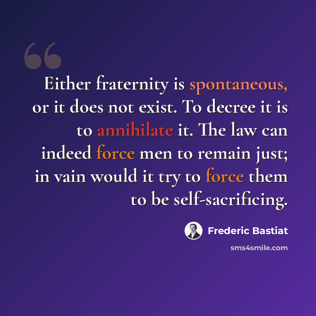 “Either fraternity is spontaneous, or it does not exist. To decree it is to annihilate it. The law can indeed force men to remain just; in vain would it try to force them to be self-sacrificing.” quote by Frederic Bastiat
