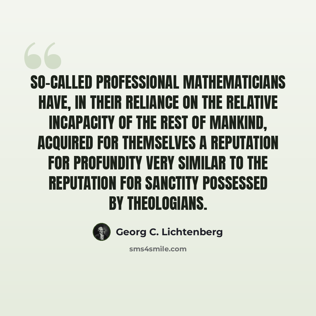 “So-called professional mathematicians have, in their reliance on the relative incapacity of the rest of mankind, acquired for themselves a reputation for profundity very similar to the reputation for sanctity possessed by theologians.” quote by Georg C. Lichtenberg