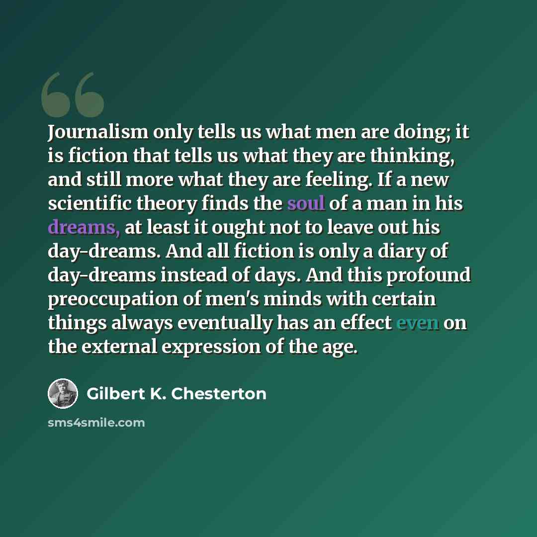 “Journalism only tells us what men are doing; it is fiction that tells us what they are thinking, and still more what they are feeling. If a new scientific theory finds the soul of a man in his dreams, at least it ought not to leave out his day-dreams. And all fiction is only a diary of day-dreams…” quote by Gilbert K. Chesterton