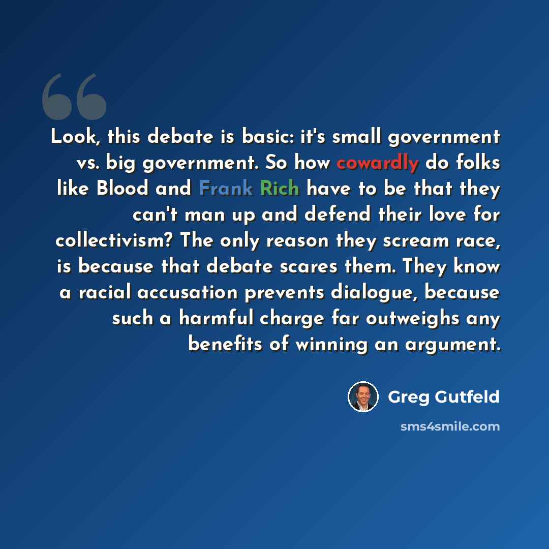 “Look, this debate is basic: it's small government vs. big government. So how cowardly do folks like Blood and Frank Rich have to be that they can't man up and defend their love for collectivism? The only reason they scream race, is because that debate scares them. They know a racial accusation…” quote by Greg Gutfeld