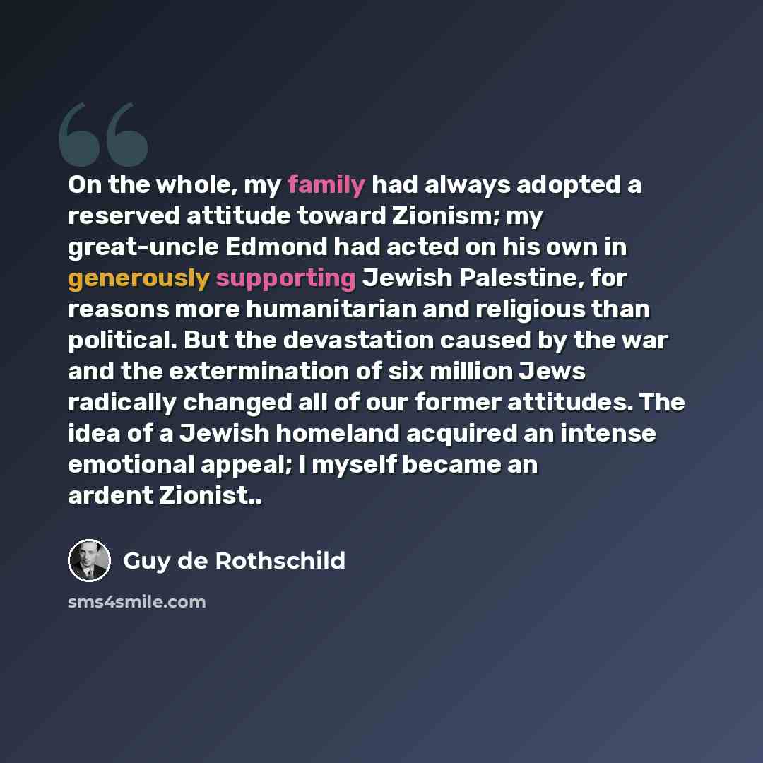“On the whole, my family had always adopted a reserved attitude toward Zionism; my great-uncle Edmond had acted on his own in generously supporting Jewish Palestine, for reasons more humanitarian and religious than political. But the devastation caused by the war and the extermination of six…” quote by Guy de Rothschild