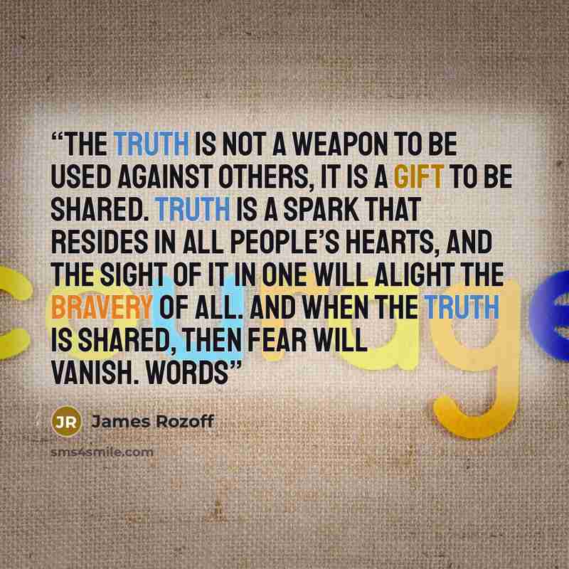 “The truth is not a weapon to be used against others, it is a gift to be shared. Truth is a spark that resides in all people’s hearts, and the sight of it in one will alight the bravery of all. And when the truth is shared, then fear will vanish. Words” quote by James Rozoff
