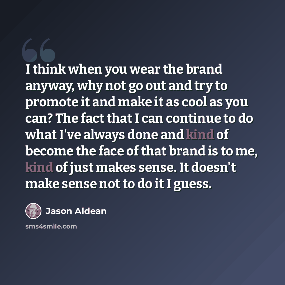“I think when you wear the brand anyway, why not go out and try to promote it and make it as cool as you can? The fact that I can continue to do what I've always done and kind of become the face of that brand is to me, kind of just makes sense. It doesn't make sense not to do it I guess.” quote by Jason Aldean