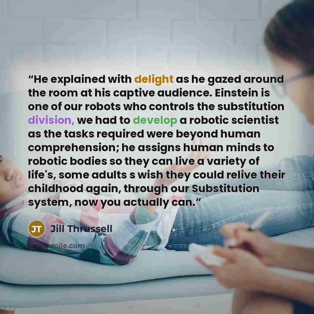 “He explained with delight as he gazed around the room at his captive audience. Einstein is one of our robots who controls the substitution division, we had to develop a robotic scientist as the tasks required were beyond human comprehension; he assigns human minds to robotic bodies so they can…” quote by Jill Thrussell