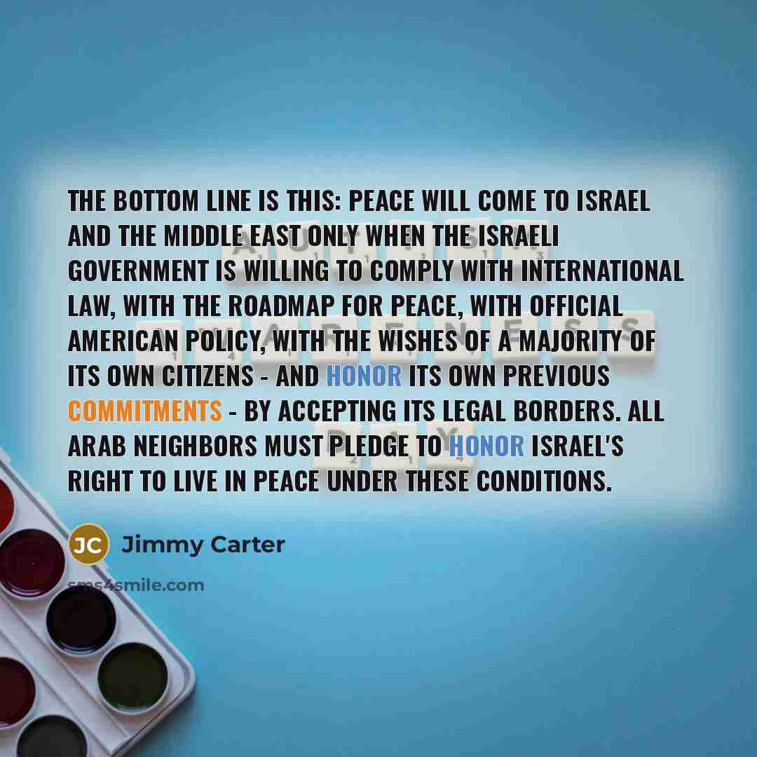 “The bottom line is this: Peace will come to Israel and the Middle East only when the Israeli government is willing to comply with international law, with the Roadmap for Peace, with official American policy, with the wishes of a majority of its own citizens - and honor its own previous commitments…” quote by Jimmy Carter