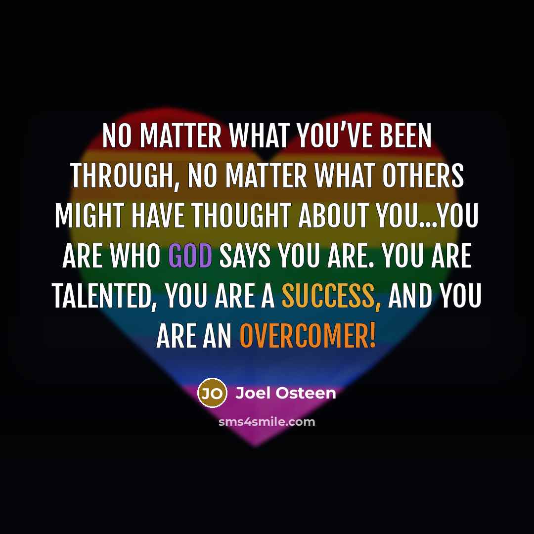 “No matter what you’ve been through, no matter what others might have thought about you...you are who God says you are. You are talented, you are a success, and you are an overcomer!” quote by Joel Osteen