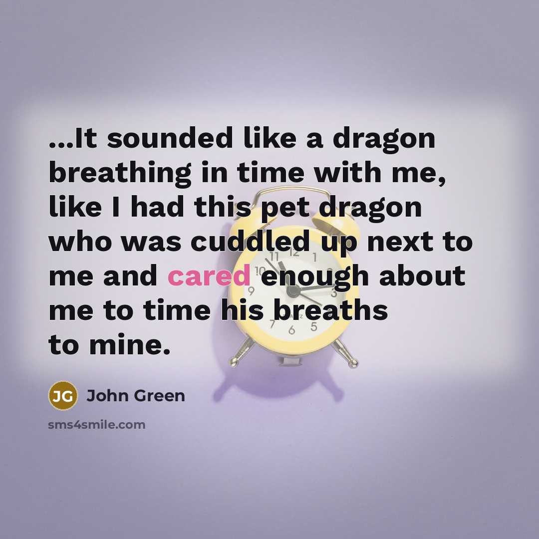 “...It sounded like a dragon breathing in time with me, like I had this pet dragon who was cuddled up next to me and cared enough about me to time his breaths to mine.” quote by John Green