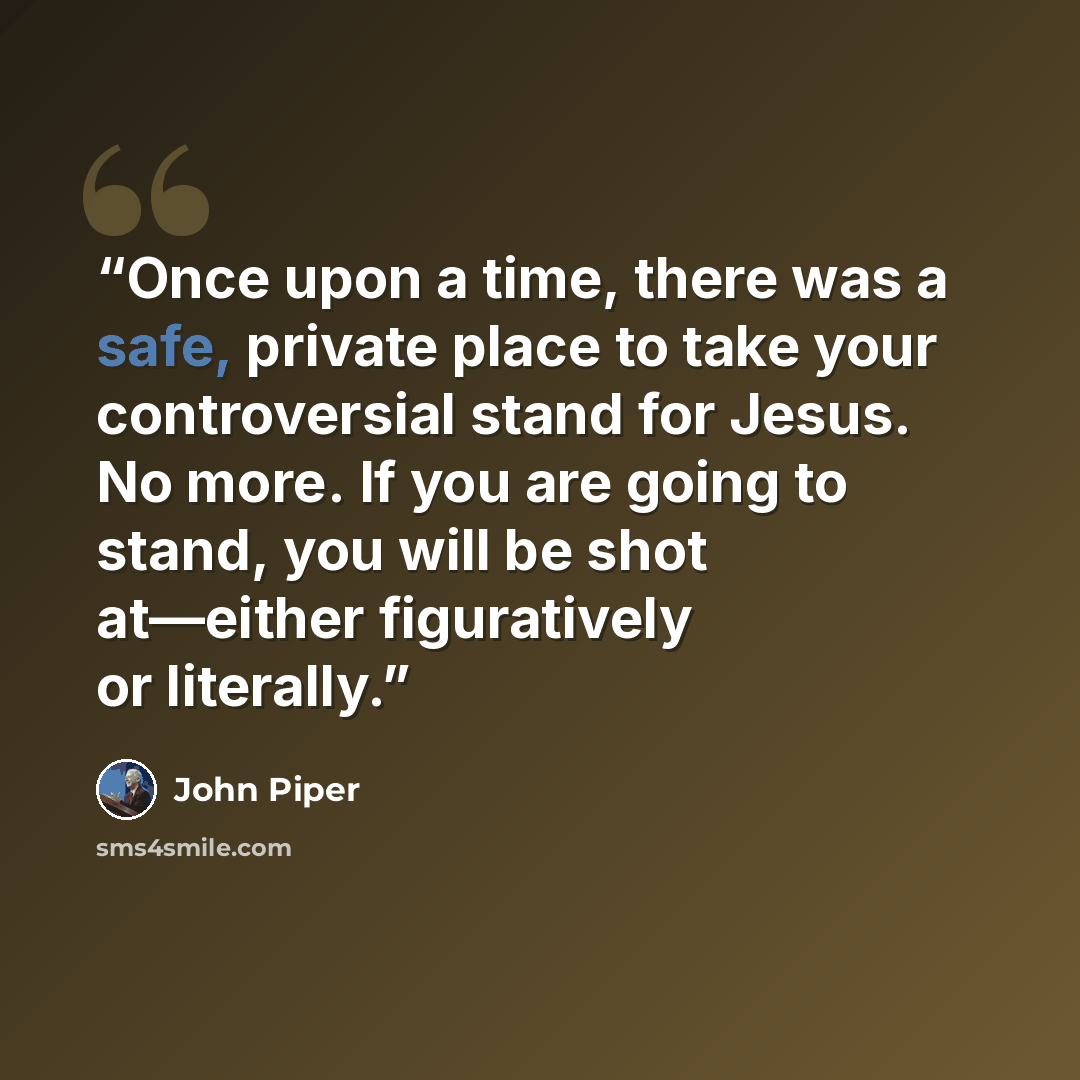 “Once upon a time, there was a safe, private place to take your controversial stand for Jesus. No more. If you are going to stand, you will be shot at—either figuratively or literally.” quote by John Piper