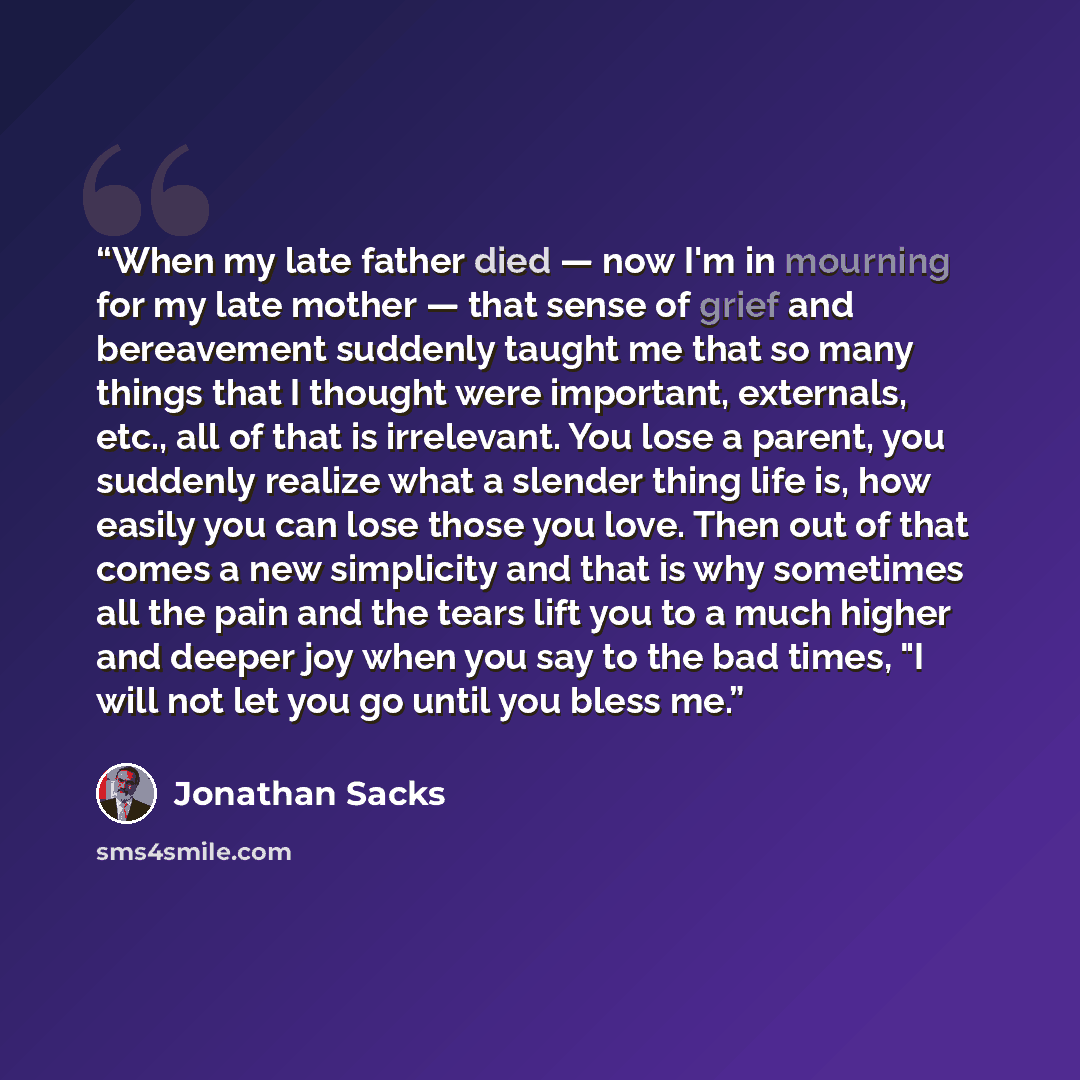 “When my late father died — now I'm in mourning for my late mother — that sense of grief and bereavement suddenly taught me that so many things that I thought were important, externals, etc., all of that is irrelevant. You lose a parent, you suddenly realize what a slender thing life is, how easily…” quote by Jonathan Sacks