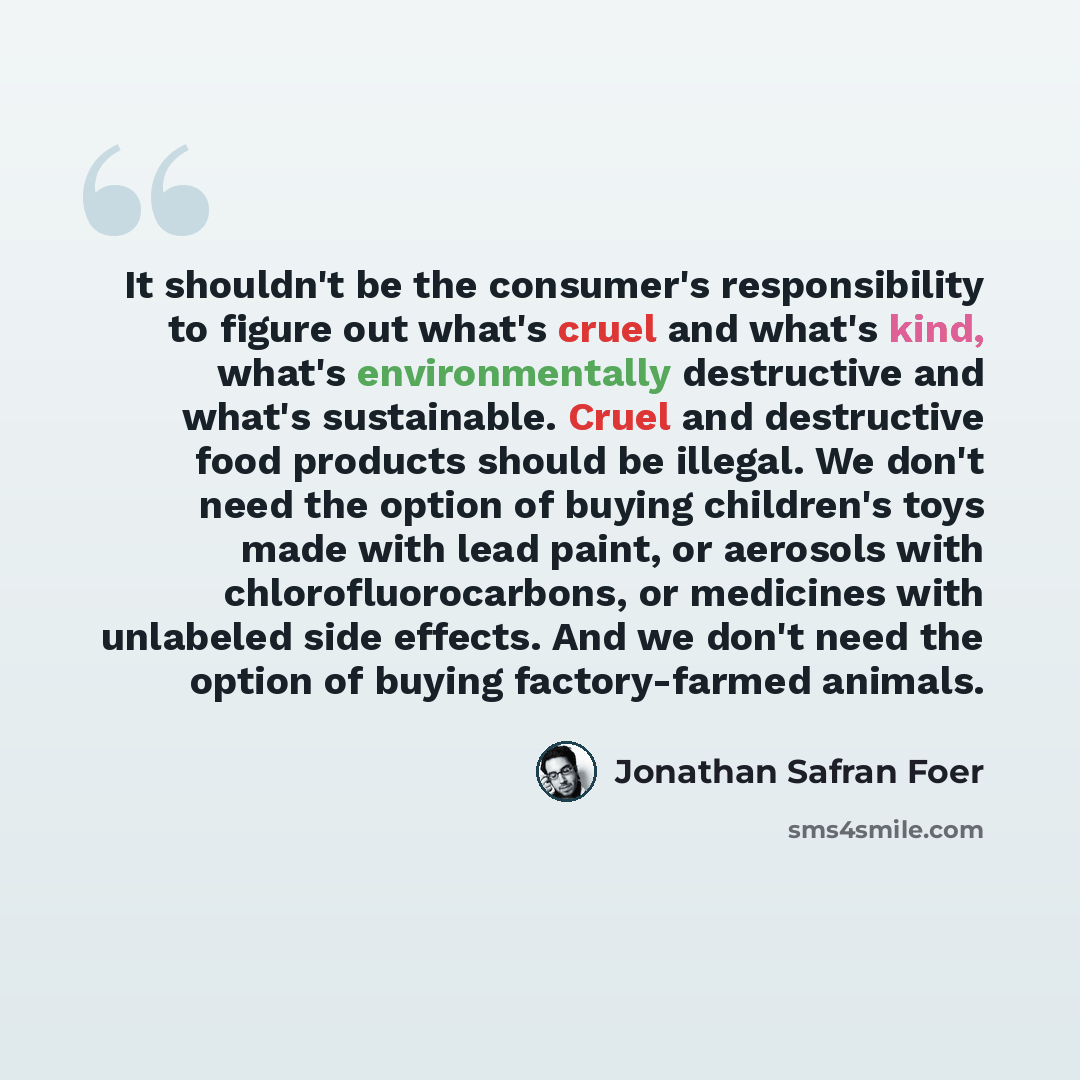 “It shouldn't be the consumer's responsibility to figure out what's cruel and what's kind, what's environmentally destructive and what's sustainable. Cruel and destructive food products should be illegal. We don't need the option of buying children's toys made with lead paint, or aerosols with…” quote by Jonathan Safran Foer