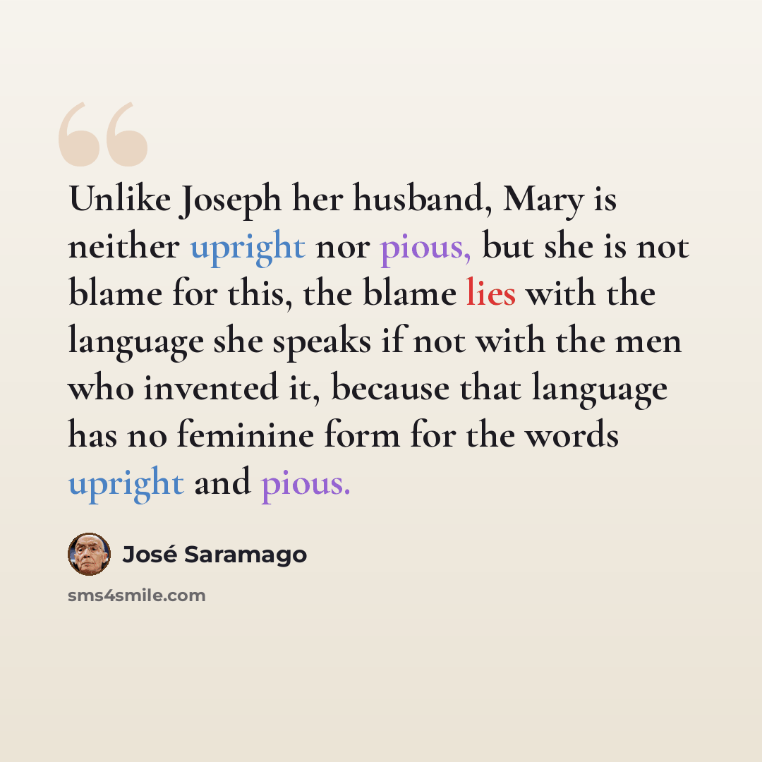 “Unlike Joseph her husband, Mary is neither upright nor pious, but she is not blame for this, the blame lies with the language she speaks if not with the men who invented it, because that language has no feminine form for the words upright and pious.” quote by Jose Saramago