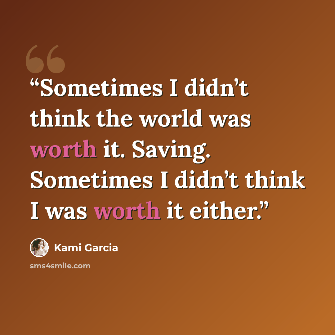 “Sometimes I didn’t think the world was worth it. Saving. Sometimes I didn’t think I was worth it either.” quote by Kami Garcia