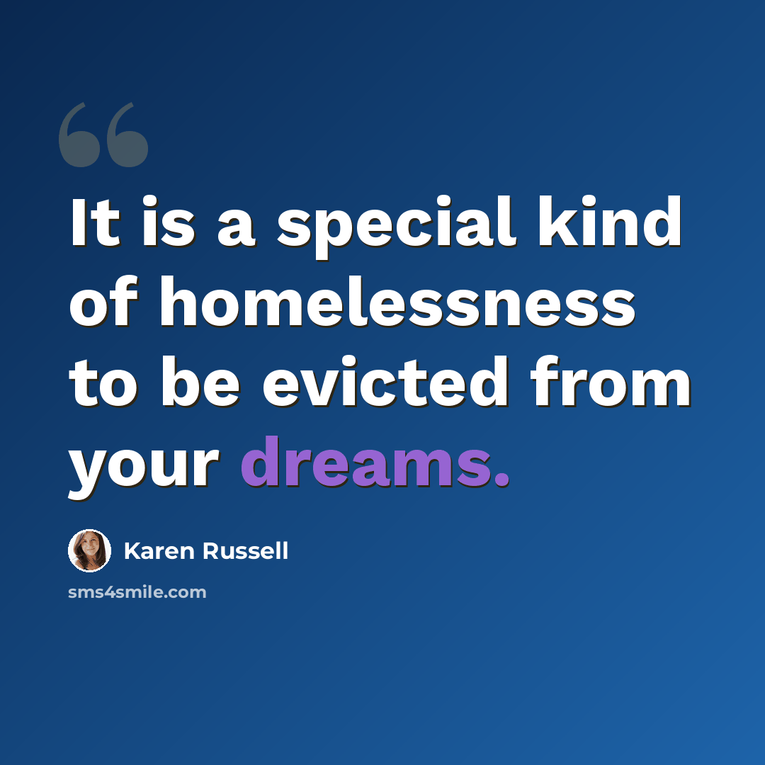 “It is a special kind of homelessness to be evicted from your dreams.” quote by Karen Russell