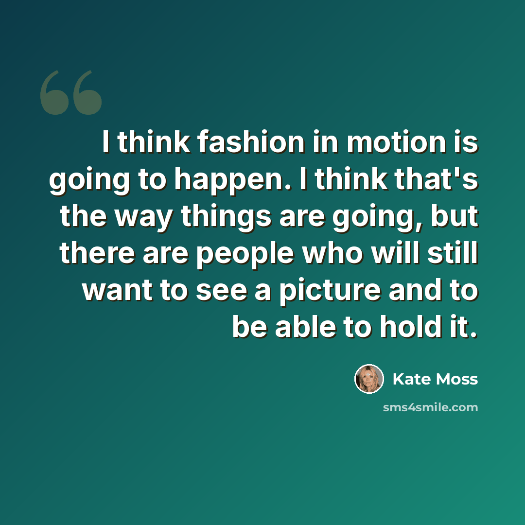 “I think fashion in motion is going to happen. I think that's the way things are going, but there are people who will still want to see a picture and to be able to hold it.” quote by Kate Moss
