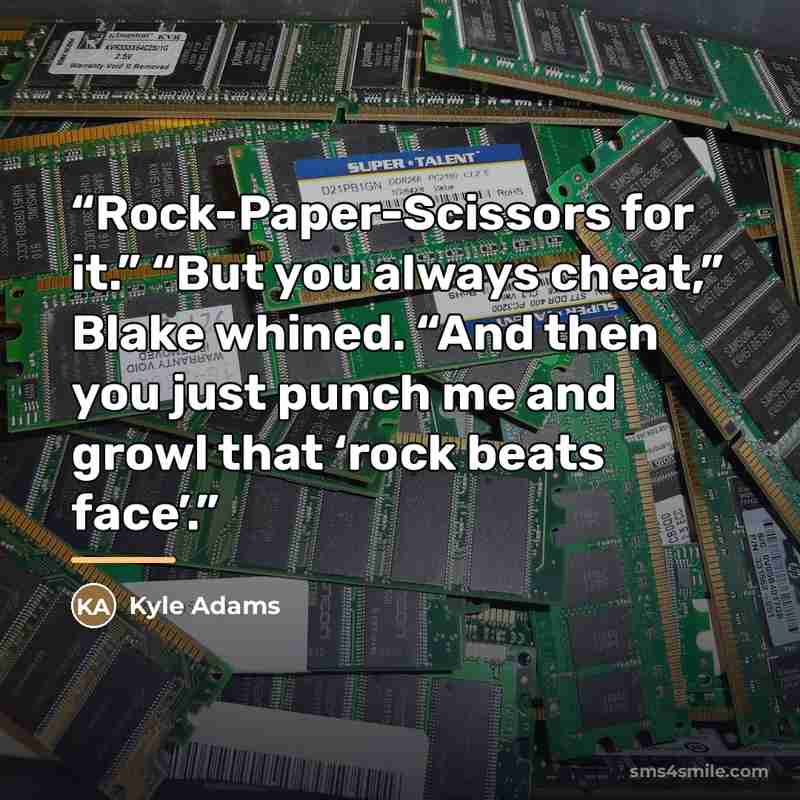 “Rock-Paper-Scissors for it.” “But you always cheat,” Blake whined. “And then you just punch me and growl that ‘rock beats face’.” quote by Kyle Adams