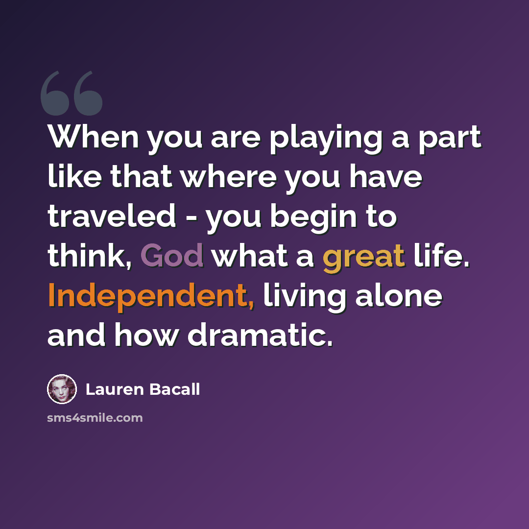 “When you are playing a part like that where you have traveled - you begin to think, God what a great life. Independent, living alone and how dramatic.” quote by Lauren Bacall