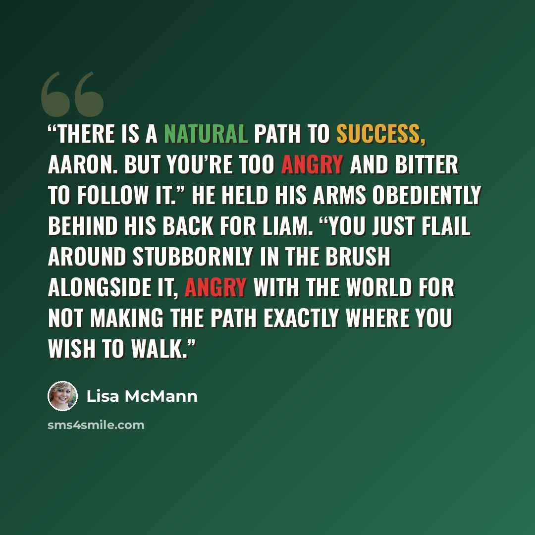 “There is a natural path to success, Aaron. But you’re too angry and bitter to follow it.” He held his arms obediently behind his back for Liam. “You just flail around stubbornly in the brush alongside it, angry with the world for not making the path exactly where you wish to walk.” quote by Lisa McMann