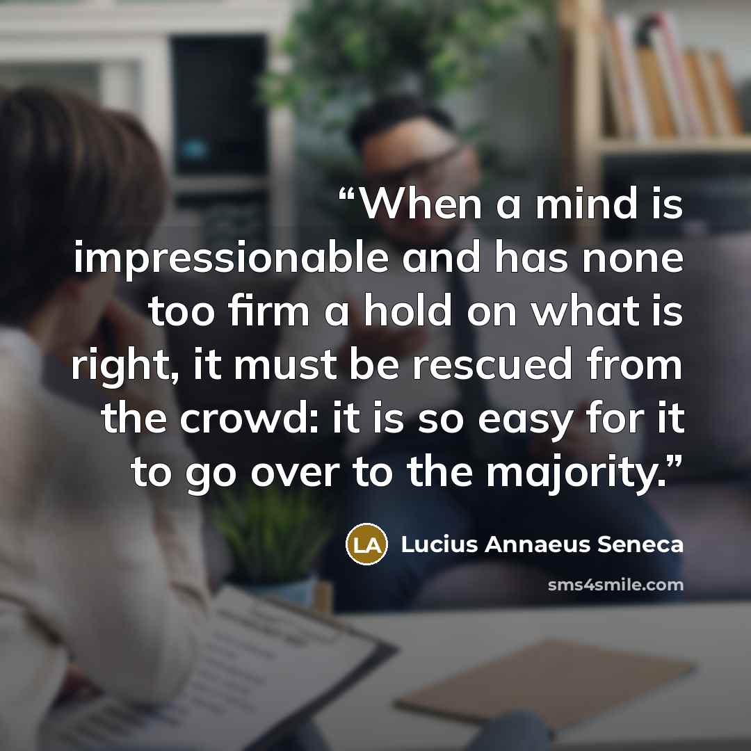 “When a mind is impressionable and has none too firm a hold on what is right, it must be rescued from the crowd: it is so easy for it to go over to the majority.” quote by Lucius Annaeus Seneca