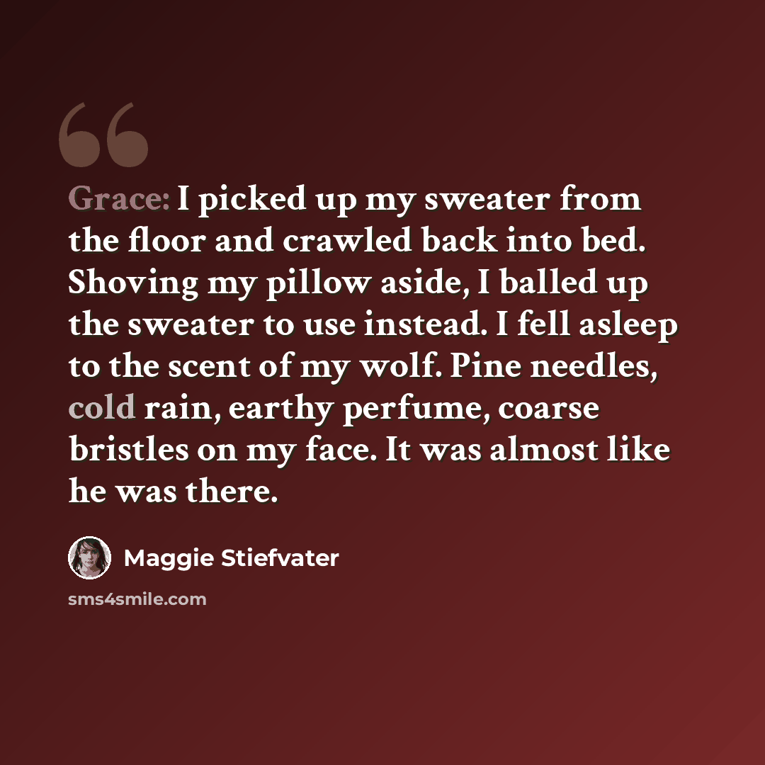 “Grace: I picked up my sweater from the floor and crawled back into bed. Shoving my pillow aside, I balled up the sweater to use instead. I fell asleep to the scent of my wolf. Pine needles, cold rain, earthy perfume, coarse bristles on my face. It was almost like he was there.” quote by Maggie Stiefvater