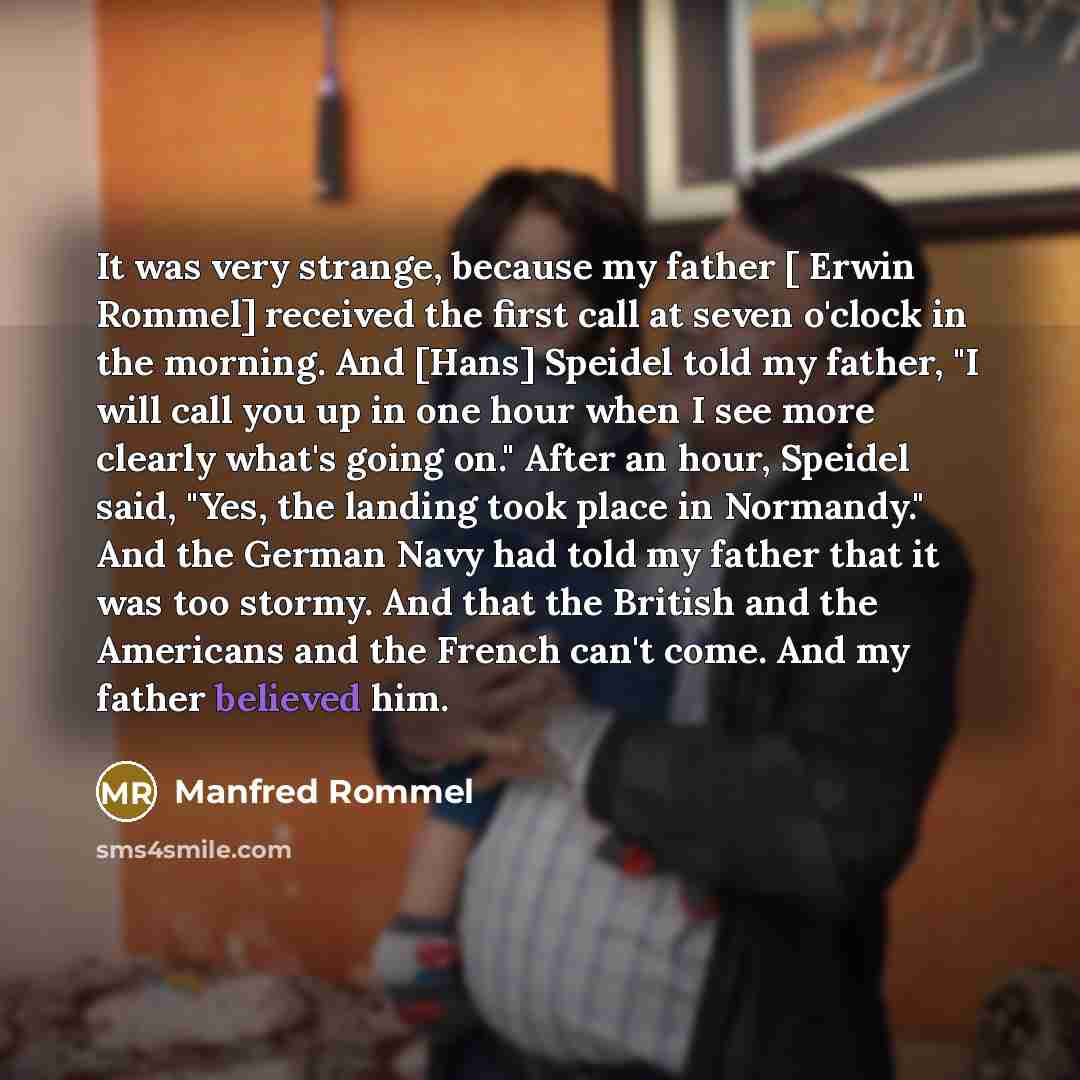 “It was very strange, because my father [ Erwin Rommel] received the first call at seven o'clock in the morning. And [Hans] Speidel told my father, "I will call you up in one hour when I see more clearly what's going on." After an hour, Speidel said, "Yes, the landing took place in Normandy." And…” quote by Manfred Rommel