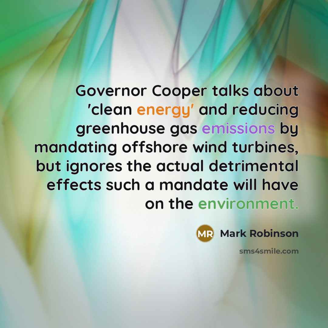 “Governor Cooper talks about 'clean energy' and reducing greenhouse gas emissions by mandating offshore wind turbines, but ignores the actual detrimental effects such a mandate will have on the environment.” quote by Mark Robinson