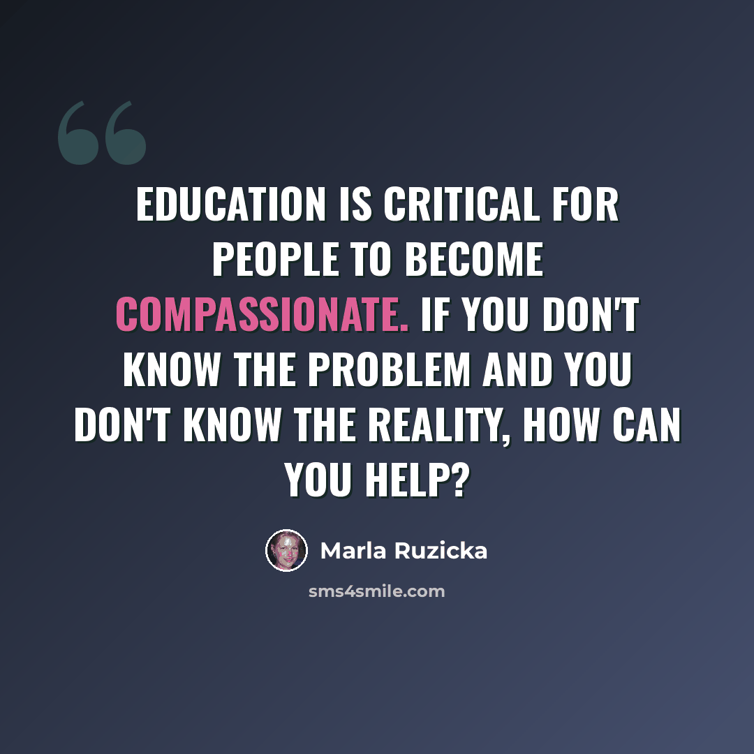 “Education is critical for people to become compassionate. If you don't know the problem and you don't know the reality, how can you help?” quote by Marla Ruzicka