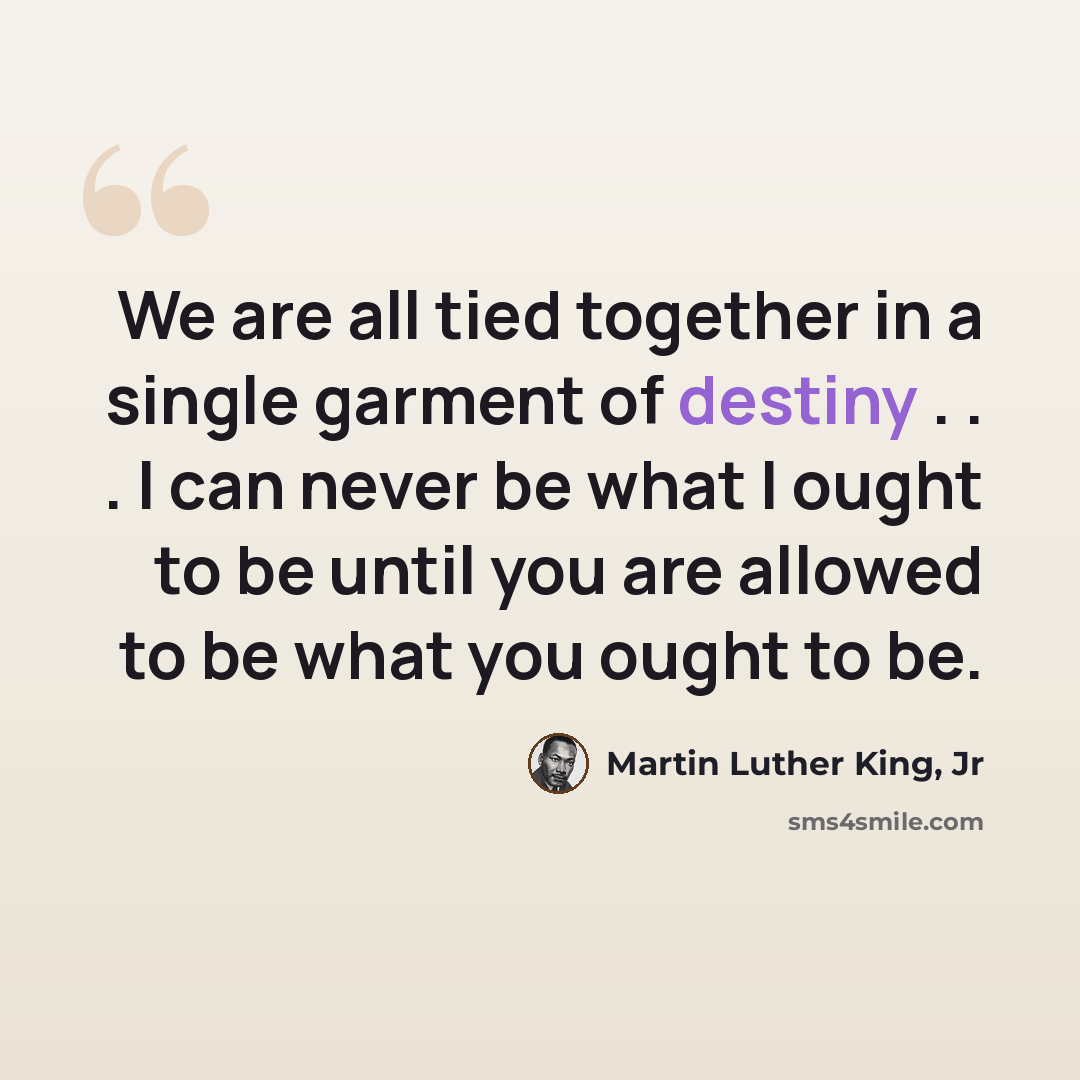 “We are all tied together in a single garment of destiny . . . I can never be what I ought to be until you are allowed to be what you ought to be.” quote by Martin Luther King, Jr