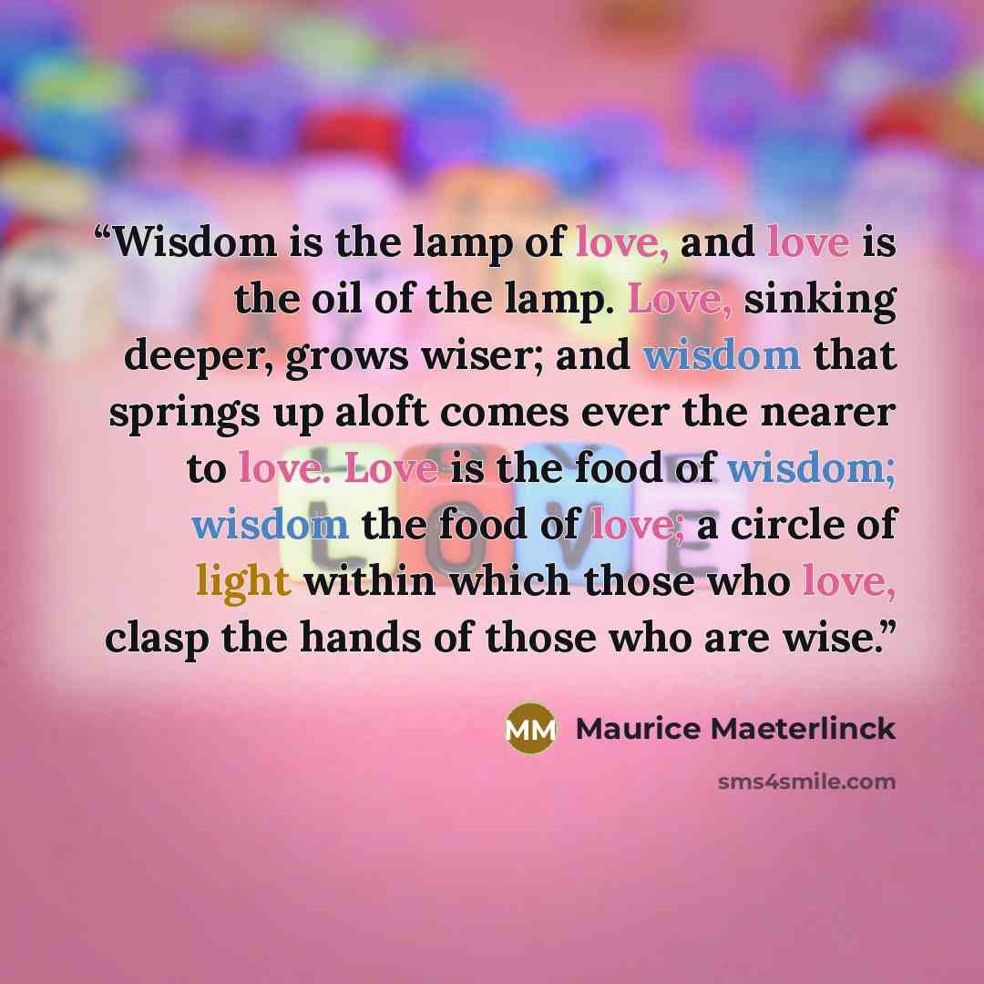 “Wisdom is the lamp of love, and love is the oil of the lamp. Love, sinking deeper, grows wiser; and wisdom that springs up aloft comes ever the nearer to love. Love is the food of wisdom; wisdom the food of love; a circle of light within which those who love, clasp the hands of those who are wise.” quote by Maurice Maeterlinck