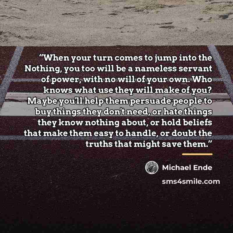 “When your turn comes to jump into the Nothing, you too will be a nameless servant of power, with no will of your own. Who knows what use they will make of you? Maybe you'll help them persuade people to buy things they don't need, or hate things they know nothing about, or hold beliefs that make…” quote by Michael Ende
