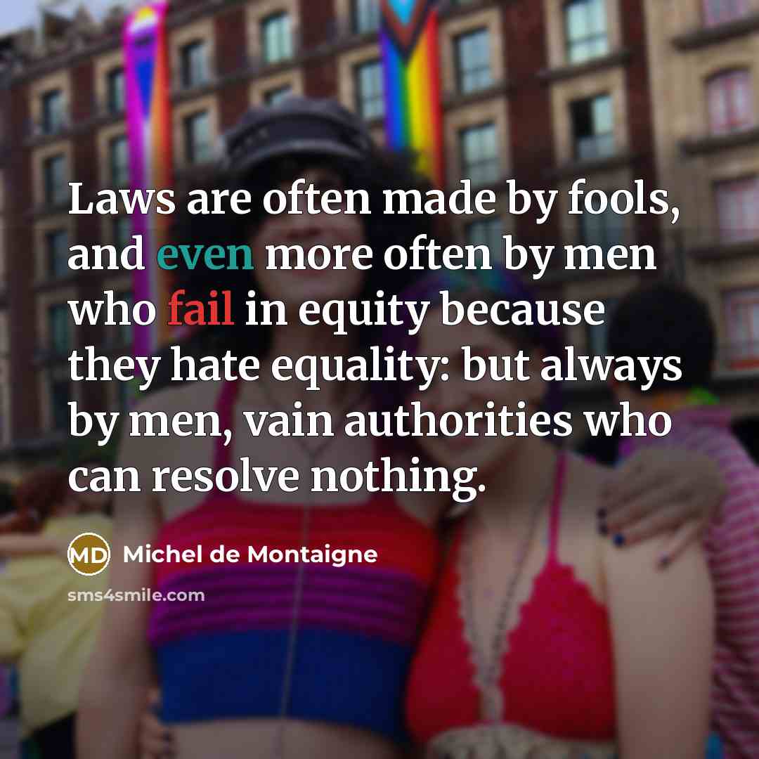 “Laws are often made by fools, and even more often by men who fail in equity because they hate equality: but always by men, vain authorities who can resolve nothing.” quote by Michel de Montaigne